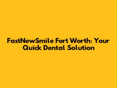 FastNewSmile Fort Worth: Your Quick Dental Solution