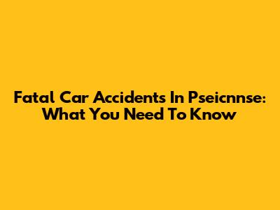 Fatal Car Accidents In Pseicnnse: What You Need To Know