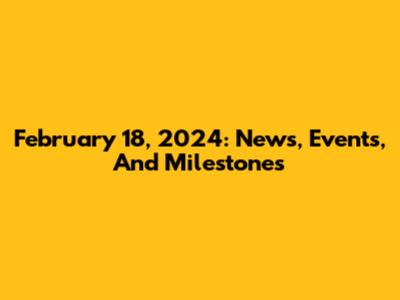 February 18, 2024: News, Events, And Milestones