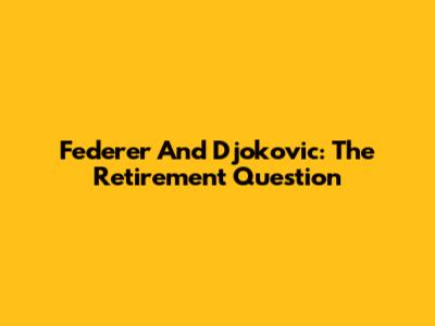 Federer And Djokovic: The Retirement Question