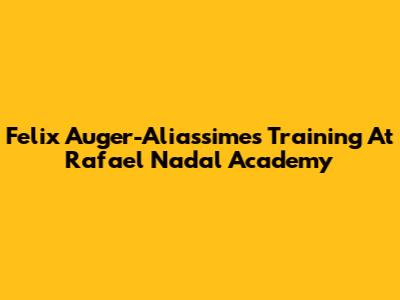 Felix Auger-Aliassime's Training At Rafael Nadal Academy