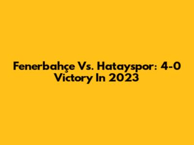 Fenerbahçe Vs. Hatayspor: 4-0 Victory In 2023