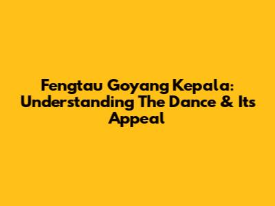Fengtau Goyang Kepala: Understanding The Dance & Its Appeal
