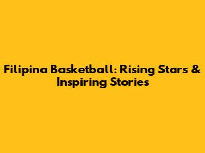 Filipina Basketball: Rising Stars & Inspiring Stories