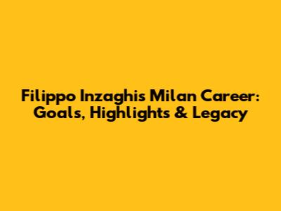 Filippo Inzaghi's Milan Career: Goals, Highlights & Legacy
