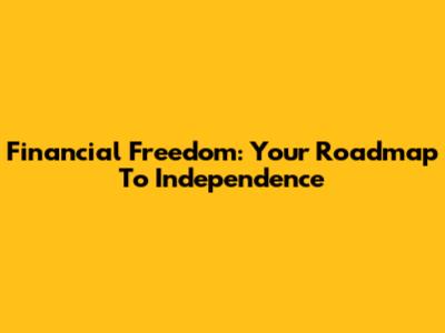 Financial Freedom: Your Roadmap To Independence