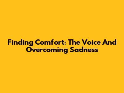 Finding Comfort: The Voice And Overcoming Sadness