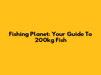 Fishing Planet: Your Guide To 200kg Fish