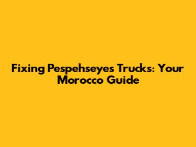 Fixing Pespehseyes Trucks: Your Morocco Guide