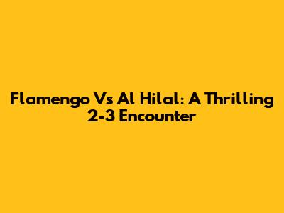 Flamengo Vs Al Hilal: A Thrilling 2-3 Encounter