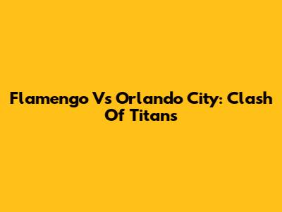 Flamengo Vs Orlando City: Clash Of Titans