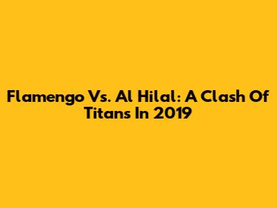 Flamengo Vs. Al Hilal: A Clash Of Titans In 2019