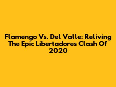 Flamengo Vs. Del Valle: Reliving The Epic Libertadores Clash Of 2020