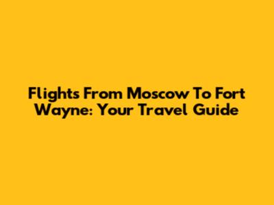 Flights From Moscow To Fort Wayne: Your Travel Guide