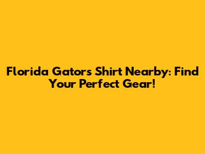 Florida Gators Shirt Nearby: Find Your Perfect Gear!