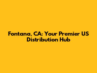 Fontana, CA: Your Premier US Distribution Hub