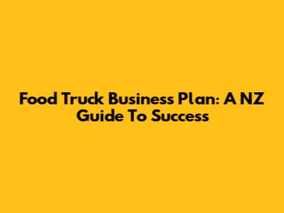 Food Truck Business Plan: A NZ Guide To Success