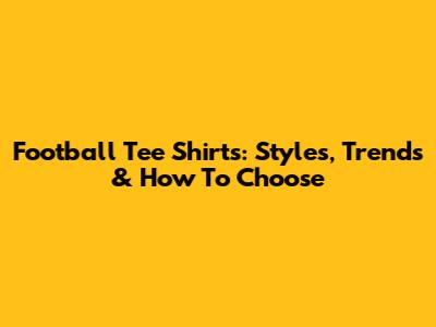 Football Tee Shirts: Styles, Trends & How To Choose
