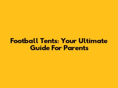 Football Tents: Your Ultimate Guide For Parents