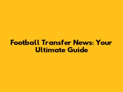 Football Transfer News: Your Ultimate Guide
