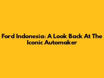Ford Indonesia: A Look Back At The Iconic Automaker