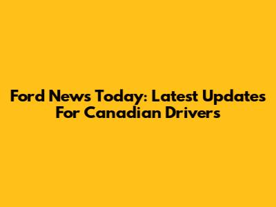 Ford News Today: Latest Updates For Canadian Drivers