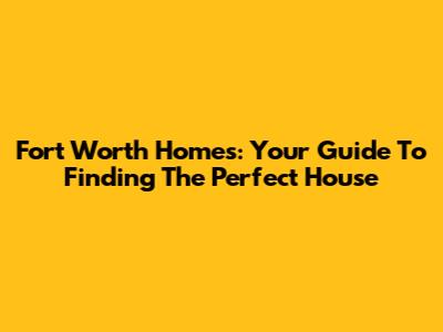 Fort Worth Homes: Your Guide To Finding The Perfect House