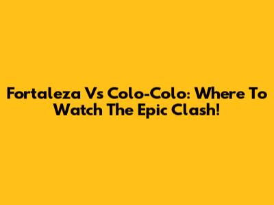 Fortaleza Vs Colo-Colo: Where To Watch The Epic Clash!