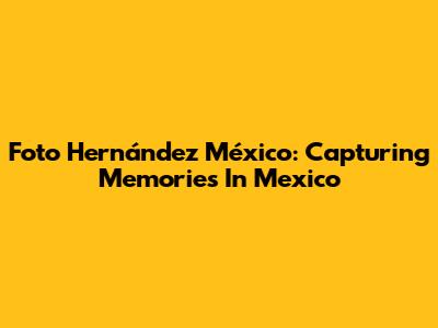 Foto Hernández México: Capturing Memories In Mexico