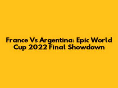France Vs Argentina: Epic World Cup 2022 Final Showdown