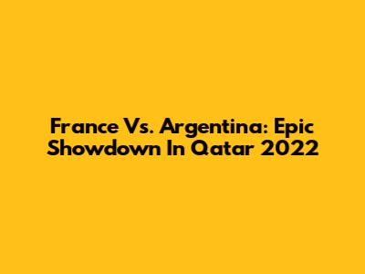 France Vs. Argentina: Epic Showdown In Qatar 2022