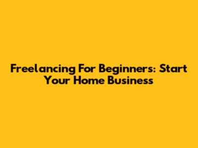 Freelancing For Beginners: Start Your Home Business
