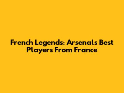 French Legends: Arsenal's Best Players From France
