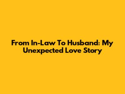 From In-Law To Husband: My Unexpected Love Story