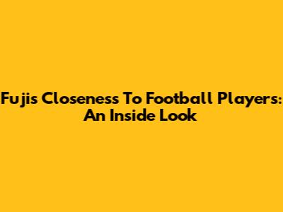Fuji's Closeness To Football Players: An Inside Look