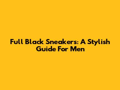 Full Black Sneakers: A Stylish Guide For Men