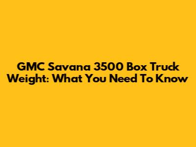 GMC Savana 3500 Box Truck Weight: What You Need To Know