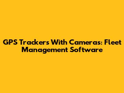 GPS Trackers With Cameras: Fleet Management Software