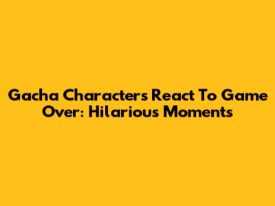 Gacha Characters React To Game Over: Hilarious Moments