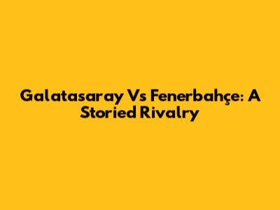 Galatasaray Vs Fenerbahçe: A Storied Rivalry