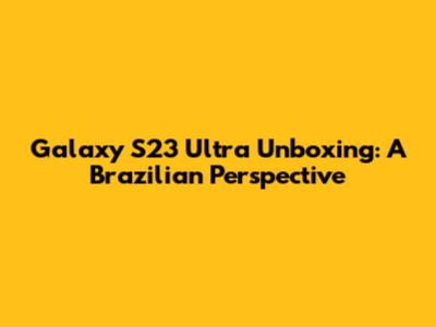 Galaxy S23 Ultra Unboxing: A Brazilian Perspective