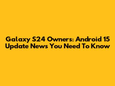 Galaxy S24 Owners: Android 15 Update News You Need To Know