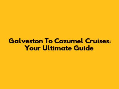 Galveston To Cozumel Cruises: Your Ultimate Guide