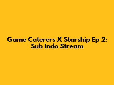 Game Caterers X Starship Ep 2: Sub Indo Stream