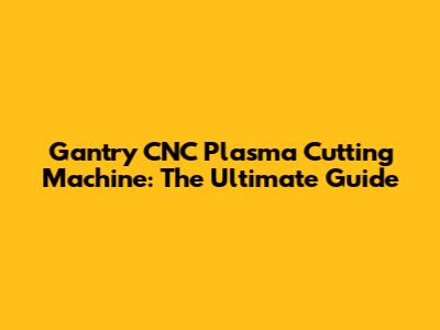 Gantry CNC Plasma Cutting Machine: The Ultimate Guide