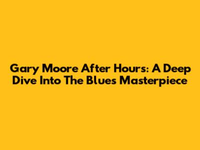 Gary Moore After Hours: A Deep Dive Into The Blues Masterpiece