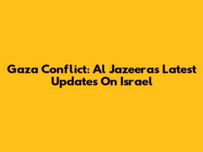 Gaza Conflict: Al Jazeera's Latest Updates On Israel
