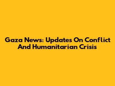 Gaza News: Updates On Conflict And Humanitarian Crisis