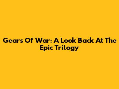 Gears Of War: A Look Back At The Epic Trilogy