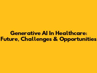 Generative AI In Healthcare: Future, Challenges & Opportunities